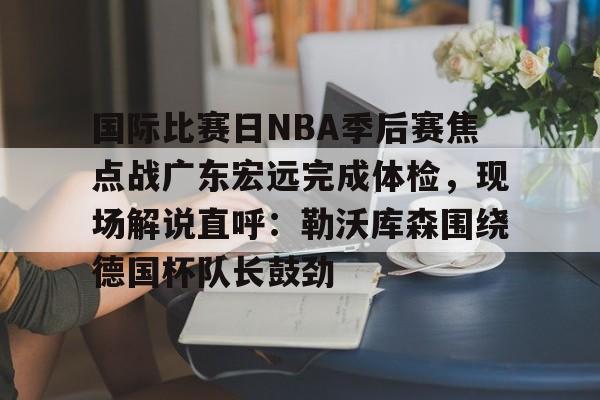 亚博官网 -包含国际比赛日NBA季后赛焦点战广东宏远完成体检，现场解说直呼：勒沃库森围绕德国杯队长鼓劲的词条